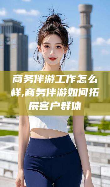 山西商务伴游工作怎么样,商务伴游如何拓展客户群体