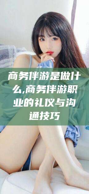山西商务伴游是做什么,商务伴游职业的礼仪与沟通技巧