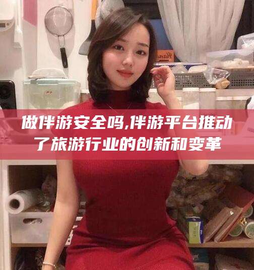 山西做伴游安全吗,伴游平台推动了旅游行业的创新和变革