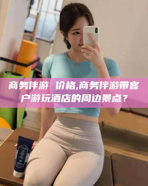 山西商务伴游 价格,商务伴游带客户游玩酒店的周边景点？
