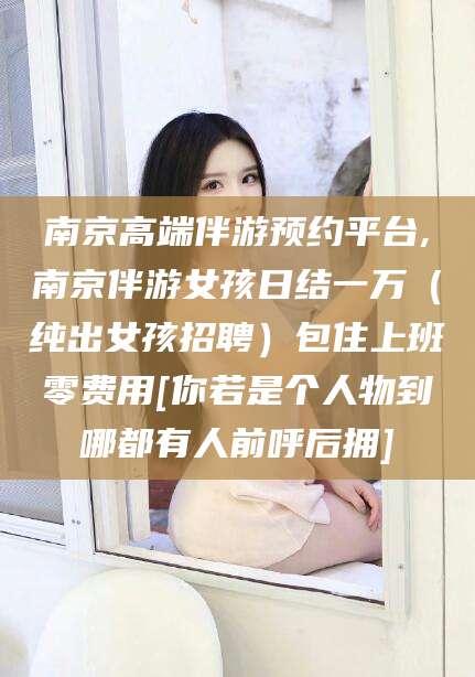 山西南京高端伴游预约平台,南京伴游女孩日结一万（纯出女孩招聘）包住上班零费用[你若是个人物到哪都有人前呼后拥]