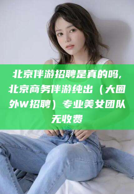 山西北京伴游招聘是真的吗,北京商务伴游纯出（大圈外W招聘）专业美女团队无收费