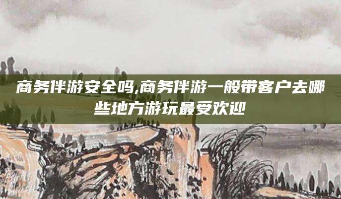 山西商务伴游安全吗,商务伴游一般带客户去哪些地方游玩最受欢迎