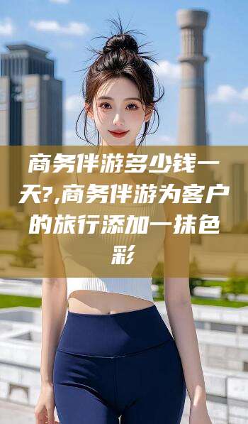 山西商务伴游多少钱一天?,商务伴游为客户的旅行添加一抹色彩