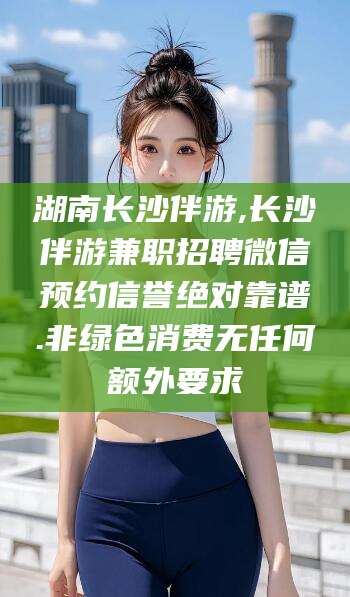 山西湖南长沙伴游,长沙伴游兼职招聘微信预约信誉绝对靠谱.非绿色消费无任何额外要求