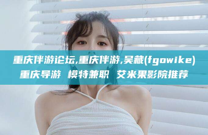 山西重庆伴游论坛,重庆伴游,吴藏(fgowike)重庆导游 模特兼职 艾米果影院推荐
