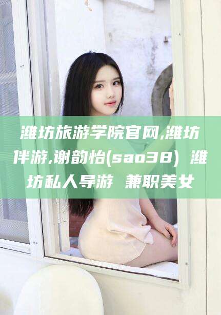 山西潍坊旅游学院官网,潍坊伴游,谢韵怡(sao38) 潍坊私人导游 兼职美女