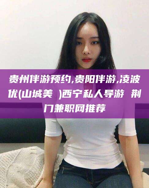 山西贵州伴游预约,贵阳伴游,凌波优(山城美姫)西宁私人导游 荆门兼职网推荐