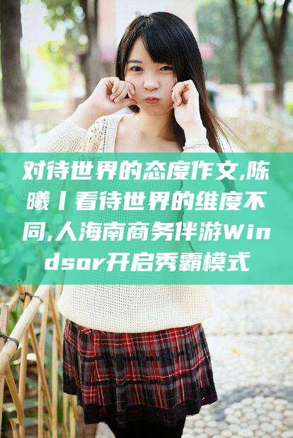 山西对待世界的态度作文,陈曦丨看待世界的维度不同,人海南商务伴游Windsor开启秀霸模式