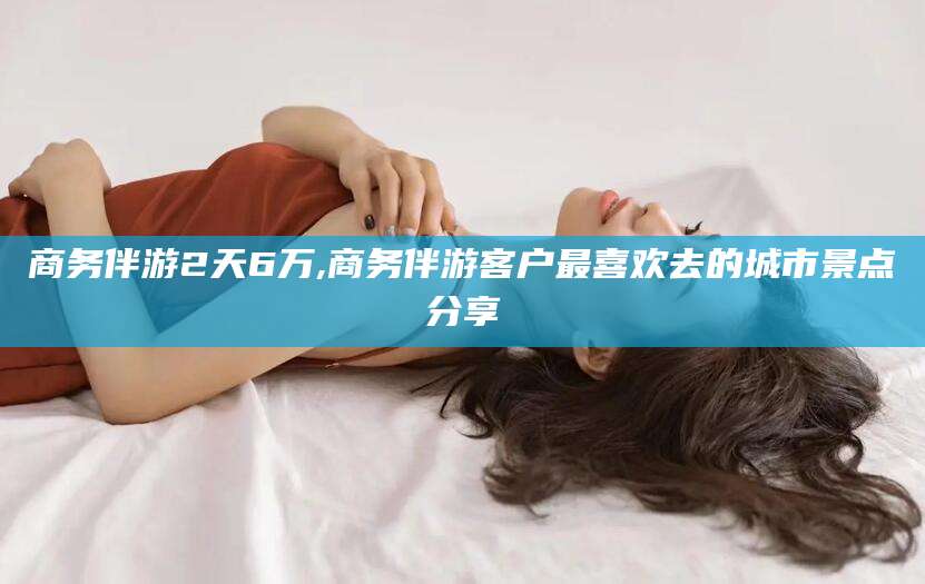 山西商务伴游2天6万,商务伴游客户最喜欢去的城市景点分享