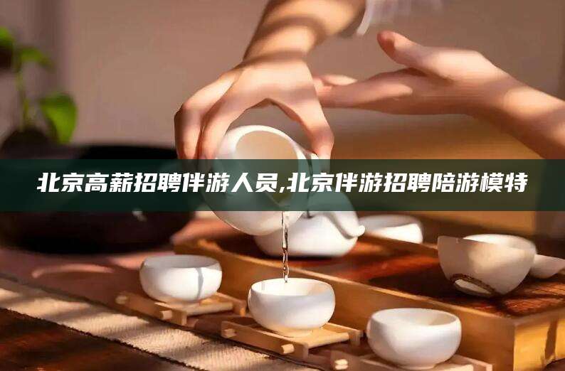山西北京高薪招聘伴游人员,北京伴游招聘陪游模特