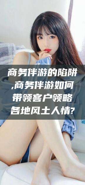 山西商务伴游的陷阱,商务伴游如何带领客户领略各地风土人情?