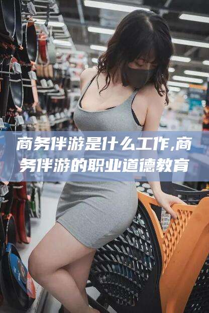 山西商务伴游是什么工作,商务伴游的职业道德教育