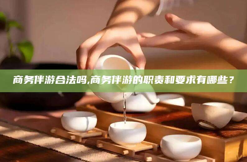 山西商务伴游合法吗,商务伴游的职责和要求有哪些？