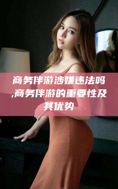 山西商务伴游涉嫌违法吗,商务伴游的重要性及其优势
