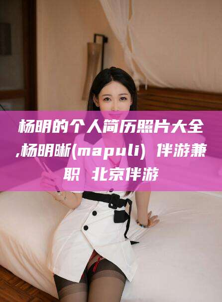 山西杨明的个人简历照片大全,杨明晰(mapuli) 伴游兼职 北京伴游
