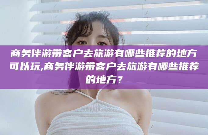 山西商务伴游带客户去旅游有哪些推荐的地方可以玩,商务伴游带客户去旅游有哪些推荐的地方？