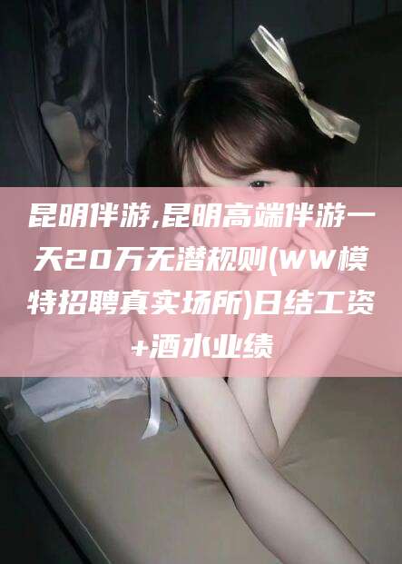 山西昆明伴游,昆明高端伴游一天20万无潜规则(WW模特招聘真实场所)日结工资+酒水业绩