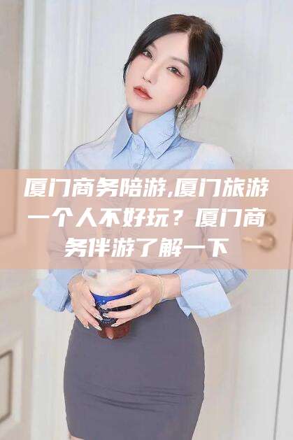 山西厦门商务陪游,厦门旅游一个人不好玩？厦门商务伴游了解一下