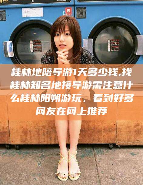 山西桂林地陪导游1天多少钱,找桂林知名地接导游需注意什么桂林阳朔游玩，看到好多网友在网上推荐
