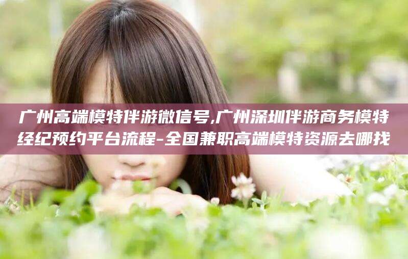 山西广州高端模特伴游微信号,广州深圳伴游商务模特经纪预约平台流程-全国兼职高端模特资源去哪找