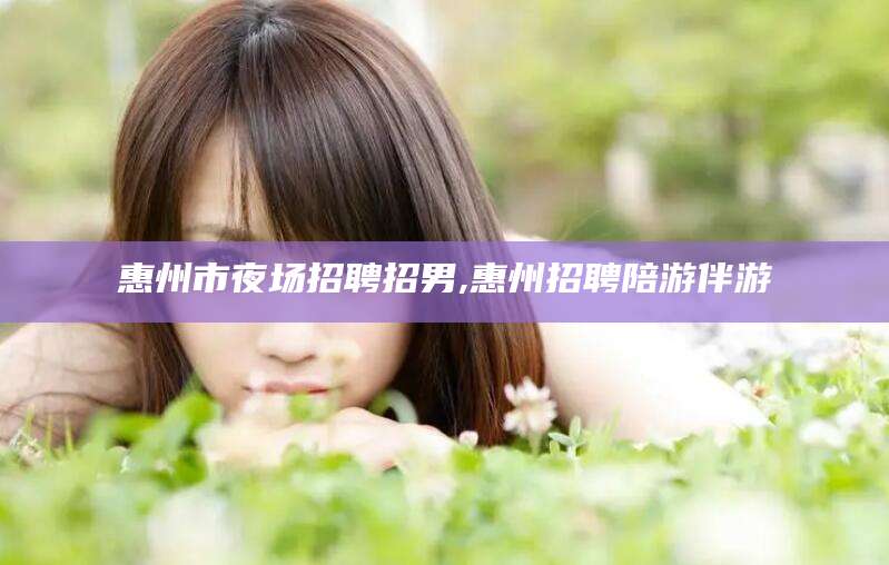 山西惠州市夜场招聘招男,惠州招聘陪游伴游