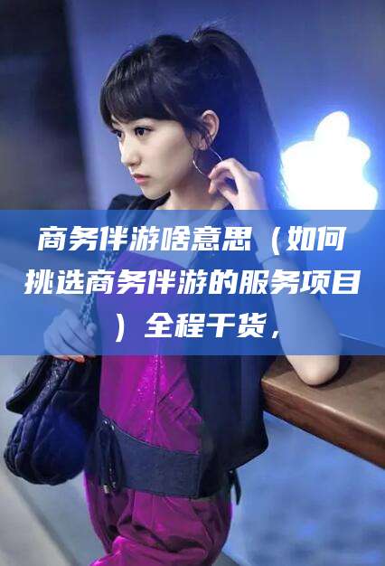 山西商务伴游啥意思（如何挑选商务伴游的服务项目）全程干货，