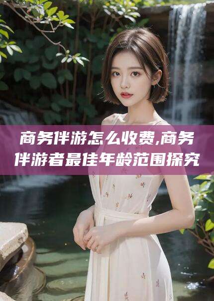 山西商务伴游怎么收费,商务伴游者最佳年龄范围探究