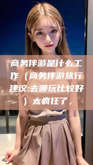山西商务伴游是什么工作（商务伴游旅行建议:去哪玩比较好）太疯狂了，
