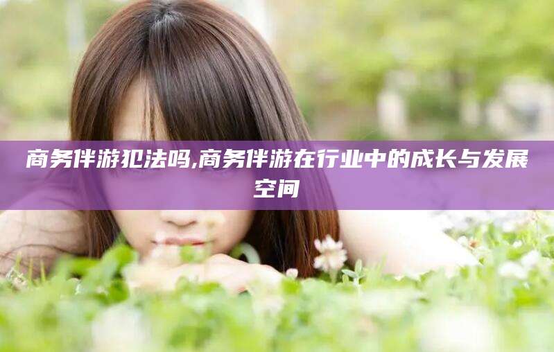 山西商务伴游犯法吗,商务伴游在行业中的成长与发展空间