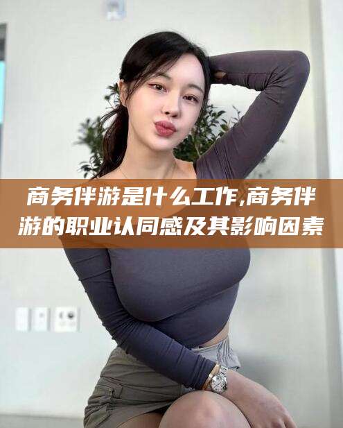 山西商务伴游是什么工作,商务伴游的职业认同感及其影响因素