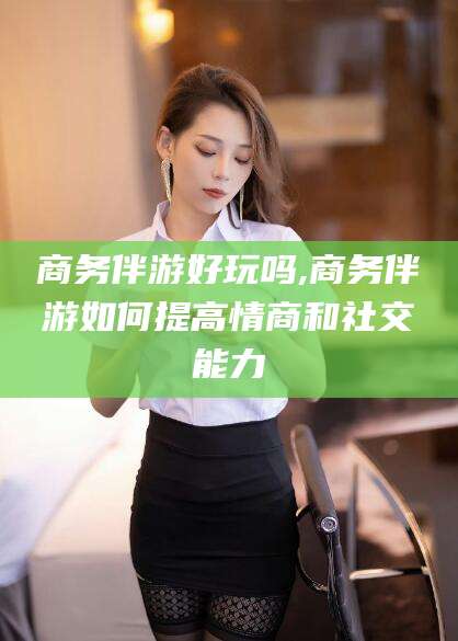 山西商务伴游好玩吗,商务伴游如何提高情商和社交能力